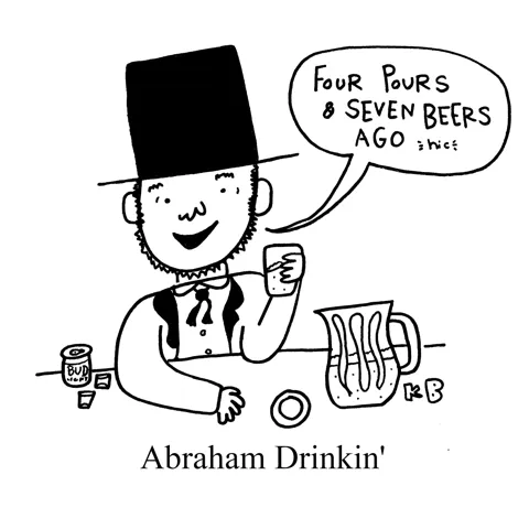 In this pun on President Abraham Lincoln, we see Abraham drinkin', which is just Lincoln slinging back drinks as he misquotes the Gettysburg Address: Four pours and seven beers ago...