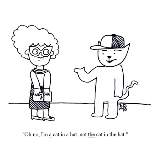 In this pun on Dr. Seuss's The Cat in the Hat, a woman approaches a cat in a hat with an autograph book, but he tells her he isn't THE cat in the hat,  he's just A cat in a hat. 