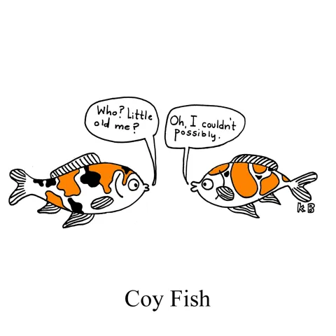 In this pun on Koi fish, we see two coy fish, having a conversation under the pretense of being shy. One says, "Who, little old me?" The other replies, "Oh, I couldn't possibly!" 