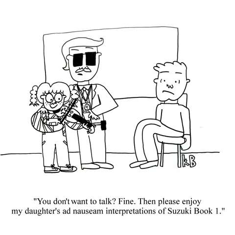 In this cartoon, we see a policeman interrogating a perp. The cop says, "You don't want to talk? Fine. Then please enjoy my daughter's ad nauseum interpretations of Suzuki Book 1." He points to a chipper kid with a violin she clearly can't play well.