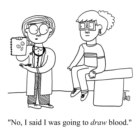 In this pun on the medical procedure of getting blood drawn, we see a doctor and a patient with a rolled up sleeve, ready for the syringe to take blood. The doctor holds  paper with a drawing of blood cells on it "No I was going to to DRAW blood."