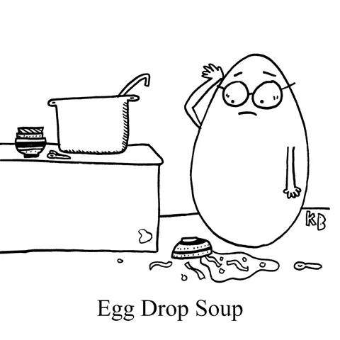 In this pun on egg drop soup, we see an egg who looks in disbelief at the floor over a bowl of fallen soup. Unfortunately, the egg has dropped the soup.