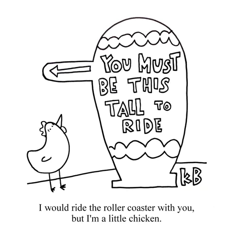 A small chicken looks up at a sign in front of an amusement park ride and it says "You must be this tall to ride." The chicken is too little... he'd ride the ride with you, but he's a little chicken. 
