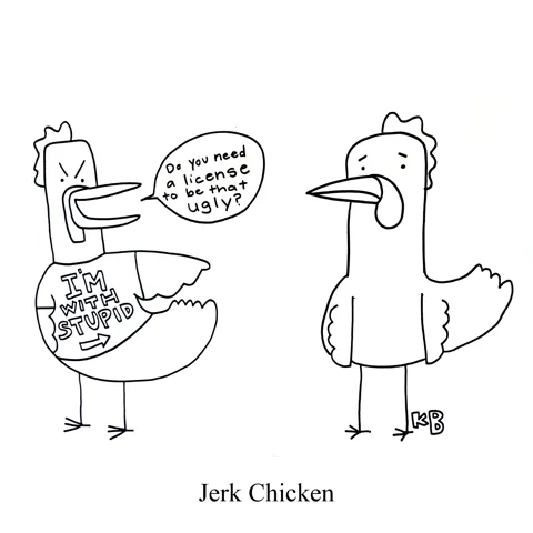 In this pun on the delicious Jamaican food dish jerk chicken, we see a mean chicken with an "I'm with stupid" shirt being a real jerk to another chicken. The jerk points and laughs at the other and says, "Do you need a license to be that ugly?" 