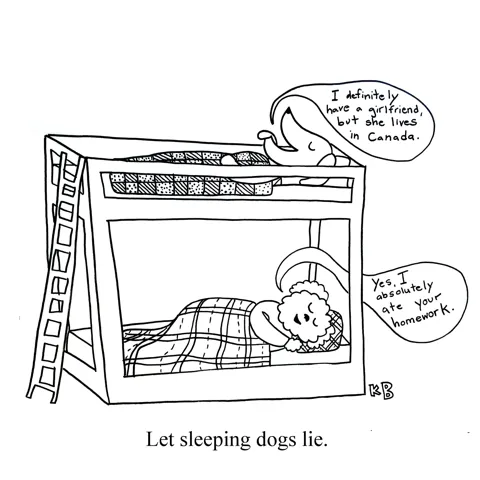 In this pun on the idiom let sleeping dogs lie, we see two dogs asleep in a bunk bed, spouting lies as they sleep. The dog on top says, "I definitely have a girlfriend, but she lives in Canada." The bottom dog says, "Yes, I absolutely ate your homework."