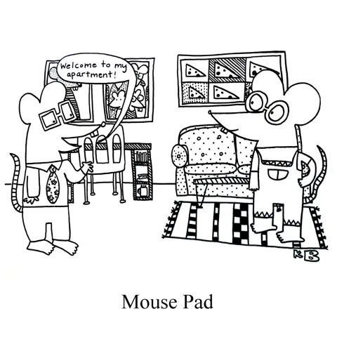 In this pun on the computer accessory of yore, the mouse pad, we see a mouse showing another mouse his apartment - his "pad." It is decorated with paintings of cheese, but otherwise, is quite tasteful.  