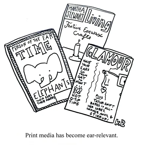In this pun on the sentiment that print media is becoming irrelevant, we see some ear relevant print media. We see Time Magazine's Person of the Ear issue (it's an elephant) and Martha Stewart Living's issue on Festive Earwax Crafts. 
