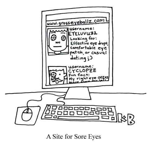In this pun on the phrase sight for sore eyes, we see a website (grosseyeballz.com) for sore eyes. It looks like a dating website but all the photos are people with sore eyes, and their bios are like "looking for effective eye drops"