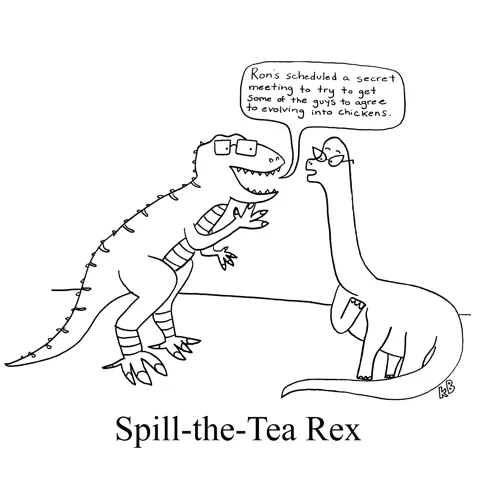 In this pun on the phrase "Spill the Tea" (which means to tell the hot gossip), we see a spill-the-tea rex, aka a T. Rex, king of the dinosaur gossip. He is telling a brontosaurus about a rumor that Ron wants all the guys to evolve into chickens.