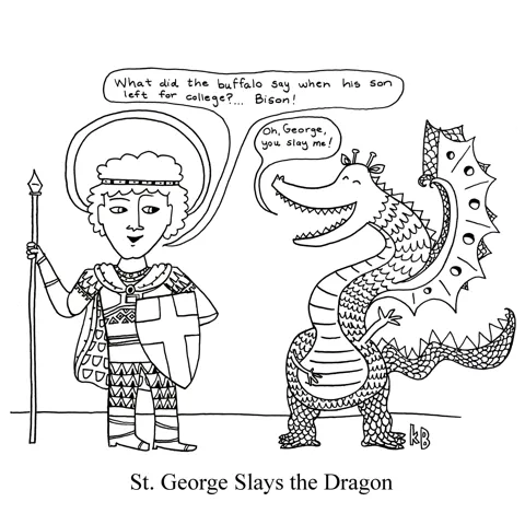 In this pun on St. George slaying the dragon, we see St. George telling a joke (What did the buffalo say when his son left for college? Bison!) to a dragon, who laughs hard and says, "Oh George, you slay me!" 