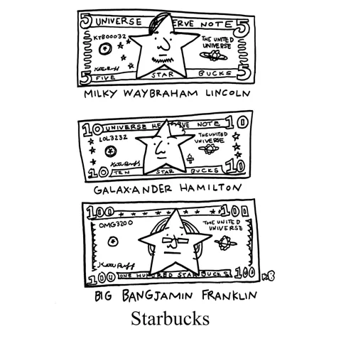 In this pun on the coffee chain Starbucks, we see literal star bucks - bills featuring star-puns of the people featured on them: a 5 with Milky Waybraham Lincoln, a 10 with Galax-ander Hamilton, and a 100 with Big Bang-jamin Franklin.
