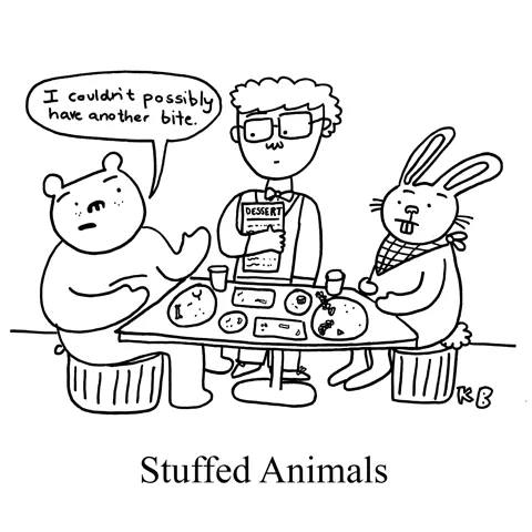 In this pun on stuffed animals, we see two animals (a bear and a bunny rabbit) at a restaurant table who are completely full. The waiter comes over offering dessert, but the bear declines-  they are absolutely... stuffed. 