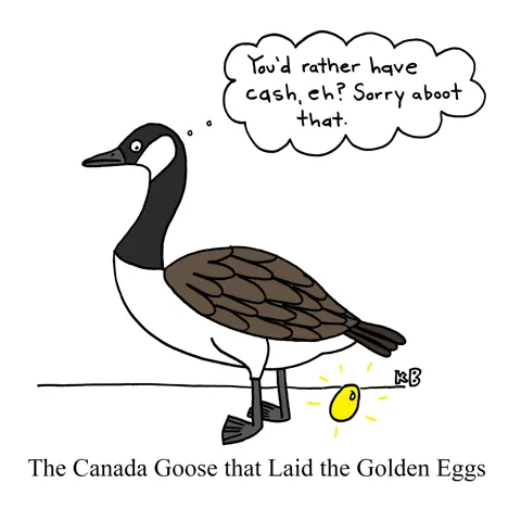 In this pun on the goose that laid the golden egg, we see a Canada goose (aka Canadian goose) lay a golden egg and think "Oh, you wanted cash, eh? Sorry aboot that!" 