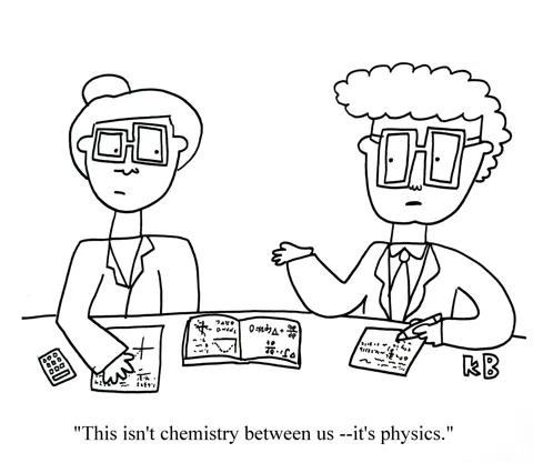 In this scientific pun, we see two scientists in lab coats sitting next to each other working on equations. One says to the other - "This isn't chemistry between us, it's physics." (Presumably after one made a move on the other) 